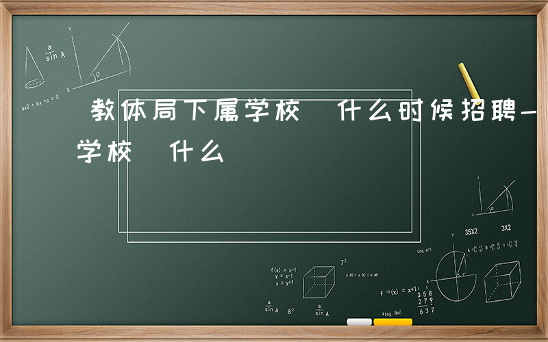 教体局下属学校 什么时候招聘-教体局下属学校 什么